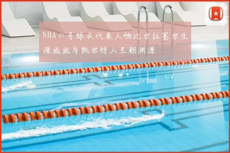 NBA六号球衣代表人物比尔拉塞尔生涯成就与凯尔特人王朝渊源
