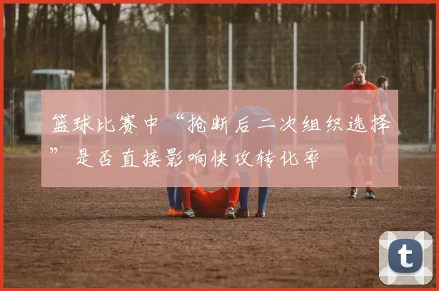 篮球比赛中“抢断后二次组织选择”是否直接影响快攻转化率