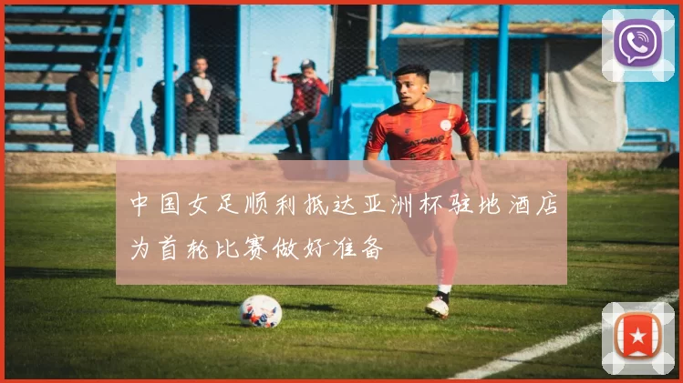 中国女足顺利抵达亚洲杯驻地酒店为首轮比赛做好准备