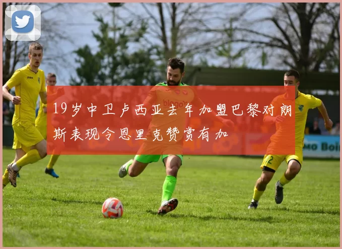 19岁中卫卢西亚去年加盟巴黎对朗斯表现令恩里克赞赏有加