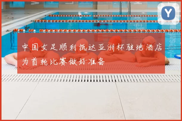 中国女足顺利抵达亚洲杯驻地酒店为首轮比赛做好准备