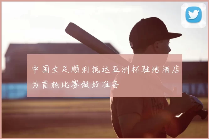中国女足顺利抵达亚洲杯驻地酒店为首轮比赛做好准备