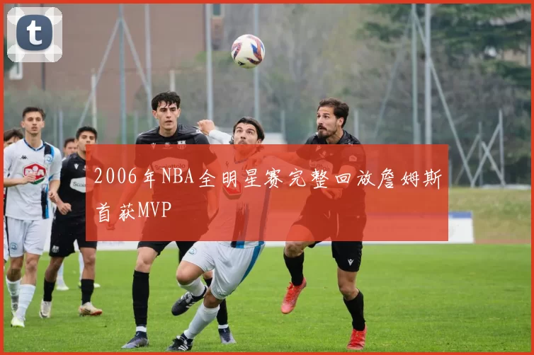 2006年NBA全明星赛完整回放詹姆斯首获MVP