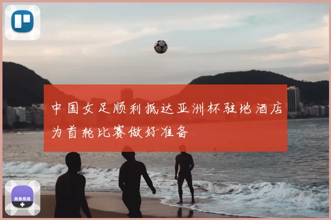 中国女足顺利抵达亚洲杯驻地酒店为首轮比赛做好准备