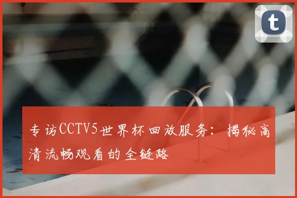 专访CCTV5世界杯回放服务:揭秘高清流畅观看的全链路