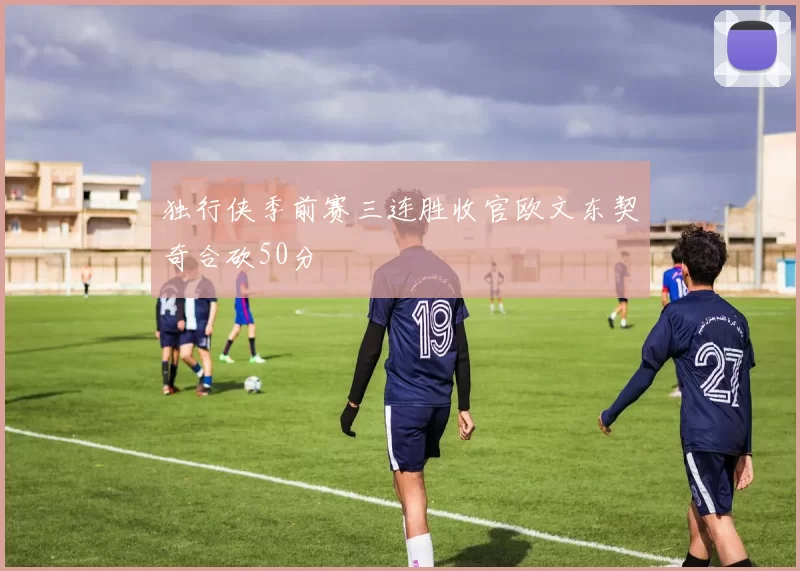 独行侠季前赛三连胜收官欧文东契奇合砍50分