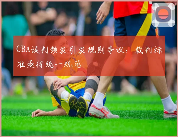 CBA误判频发引发规则争议，裁判标准亟待统一规范
