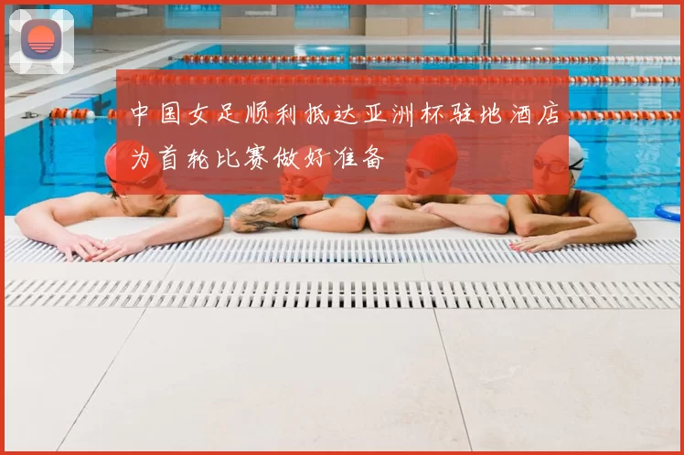 中国女足顺利抵达亚洲杯驻地酒店为首轮比赛做好准备