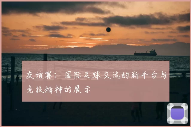 友谊赛：国际足球交流的新平台与竞技精神的展示