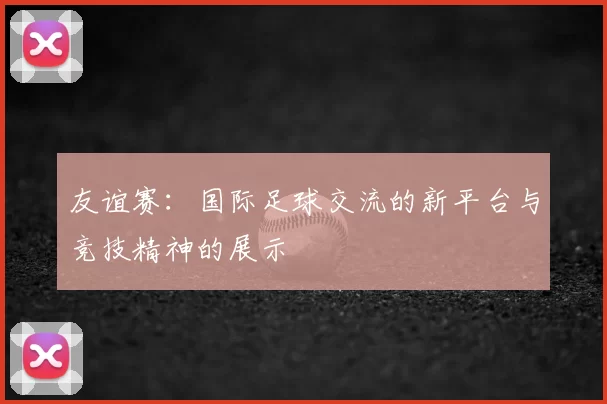 友谊赛：国际足球交流的新平台与竞技精神的展示