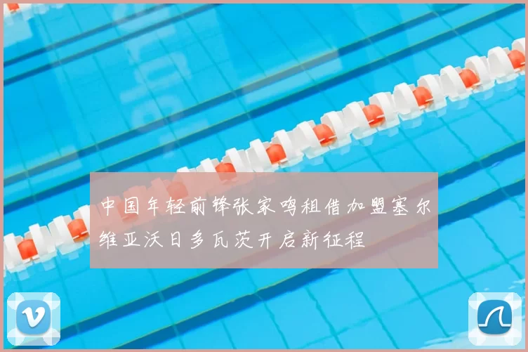 中国年轻前锋张家鸣租借加盟塞尔维亚沃日多瓦茨开启新征程