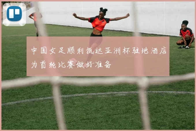 中国女足顺利抵达亚洲杯驻地酒店为首轮比赛做好准备