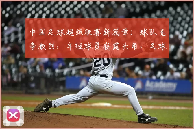 中国足球超级联赛新篇章：球队竞争激烈，年轻球员崭露头角，足球文化发展逐渐成熟