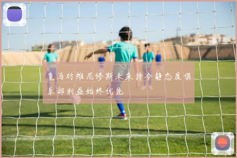 皇马对维尼修斯未来持冷静态度俱乐部利益始终优先