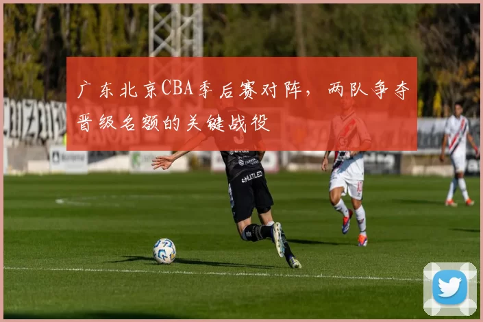 广东北京CBA季后赛对阵，两队争夺晋级名额的关键战役