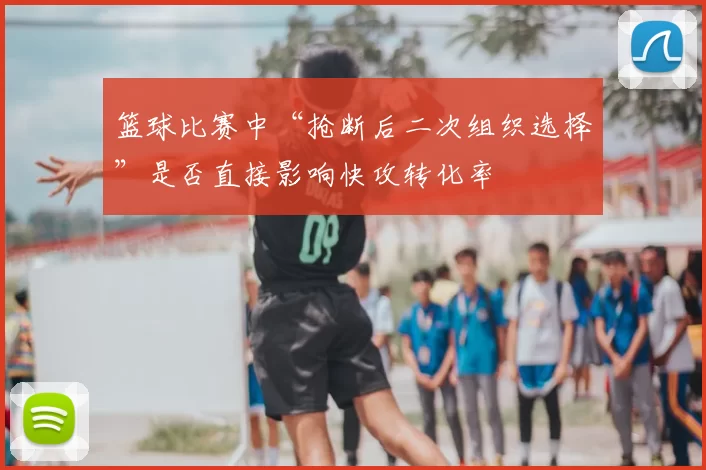 篮球比赛中“抢断后二次组织选择”是否直接影响快攻转化率