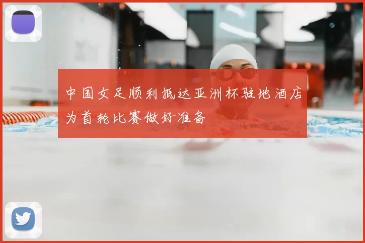 中国女足顺利抵达亚洲杯驻地酒店为首轮比赛做好准备
