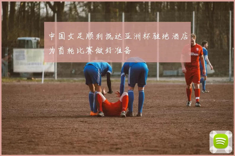 中国女足顺利抵达亚洲杯驻地酒店为首轮比赛做好准备