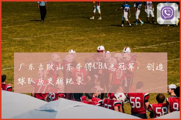 广东击败山东夺得CBA总冠军，创造球队历史新纪录
