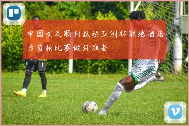 中国女足顺利抵达亚洲杯驻地酒店为首轮比赛做好准备