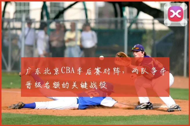 广东北京CBA季后赛对阵，两队争夺晋级名额的关键战役