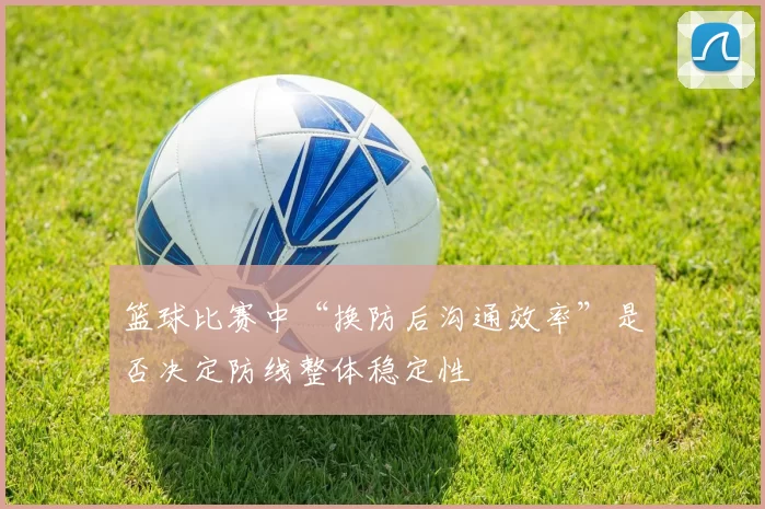 篮球比赛中“换防后沟通效率”是否决定防线整体稳定性