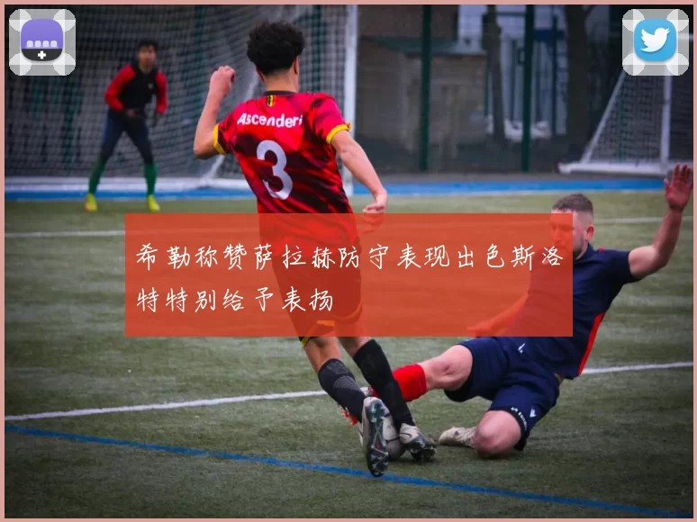 希勒称赞萨拉赫防守表现出色斯洛特特别给予表扬