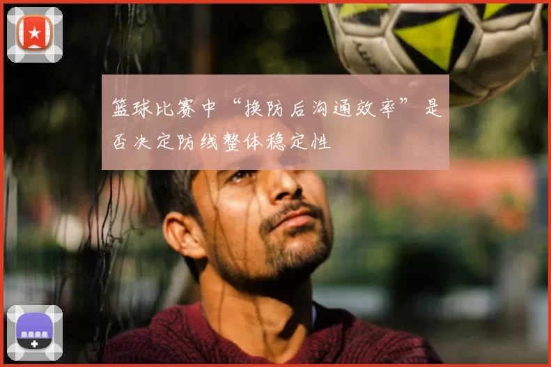 篮球比赛中“换防后沟通效率”是否决定防线整体稳定性