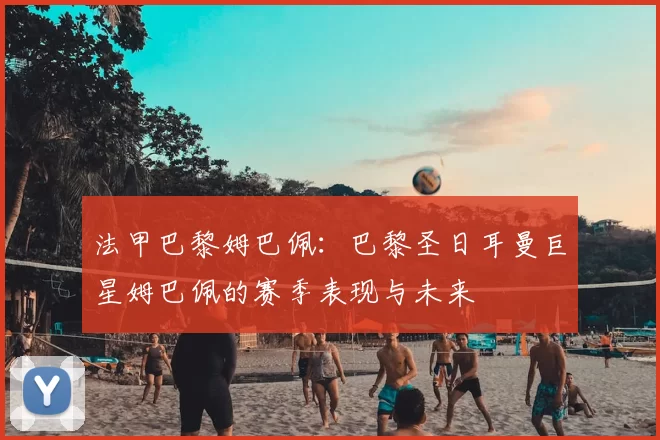 法甲巴黎姆巴佩:巴黎圣日耳曼巨星姆巴佩的赛季表现与未来