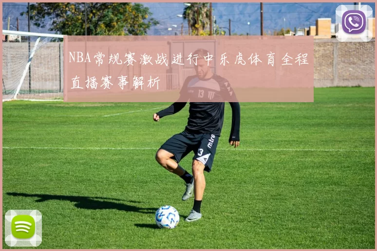 NBA常规赛激战进行中乐虎体育全程直播赛事解析