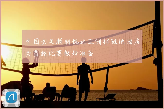 中国女足顺利抵达亚洲杯驻地酒店为首轮比赛做好准备