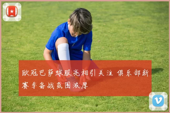欧冠巴萨球服亮相引关注 俱乐部新赛季备战氛围浓厚