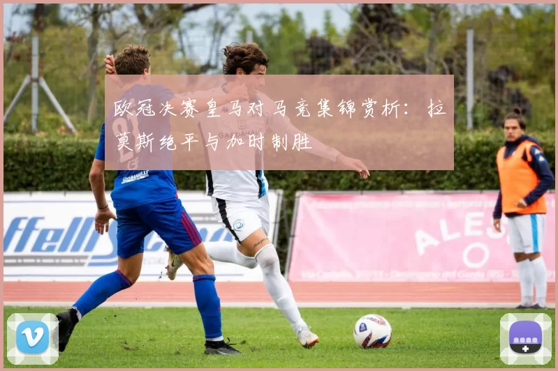 欧冠决赛皇马对马竞集锦赏析：拉莫斯绝平与加时制胜