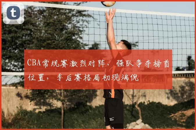 CBA常规赛激烈对阵,强队争夺榜首位置,季后赛格局初现端倪