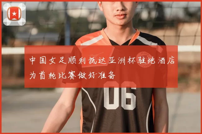 中国女足顺利抵达亚洲杯驻地酒店为首轮比赛做好准备