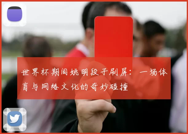 世界杯期间姚明段子刷屏:一场体育与网络文化的奇妙碰撞