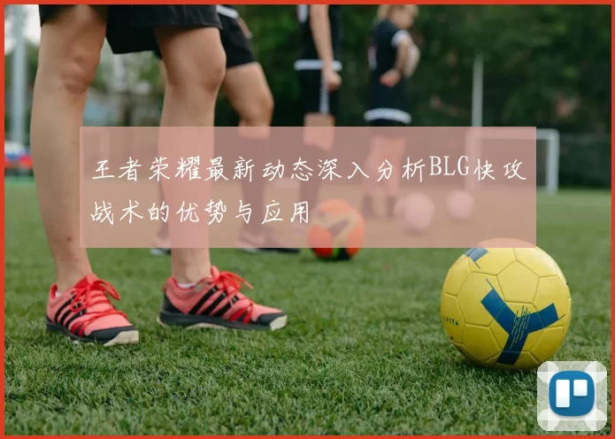 王者荣耀最新动态深入分析BLG快攻战术的优势与应用