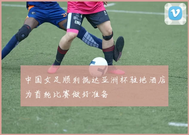 中国女足顺利抵达亚洲杯驻地酒店为首轮比赛做好准备