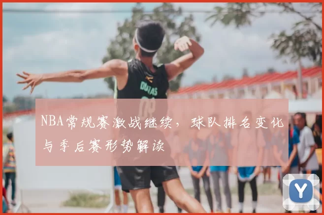 NBA常规赛激战继续，球队排名变化与季后赛形势解读