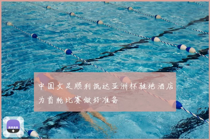 中国女足顺利抵达亚洲杯驻地酒店为首轮比赛做好准备
