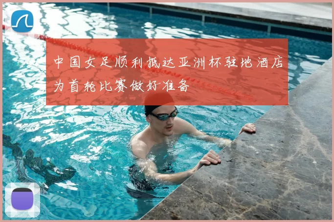 中国女足顺利抵达亚洲杯驻地酒店为首轮比赛做好准备