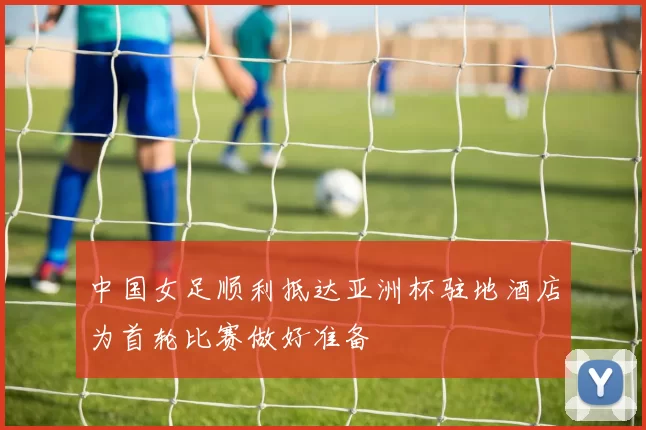 中国女足顺利抵达亚洲杯驻地酒店为首轮比赛做好准备