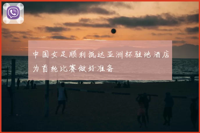 中国女足顺利抵达亚洲杯驻地酒店为首轮比赛做好准备
